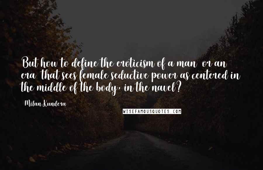 Milan Kundera Quotes: But how to define the eroticism of a man (or an era) that sees female seductive power as centered in the middle of the body, in the navel?