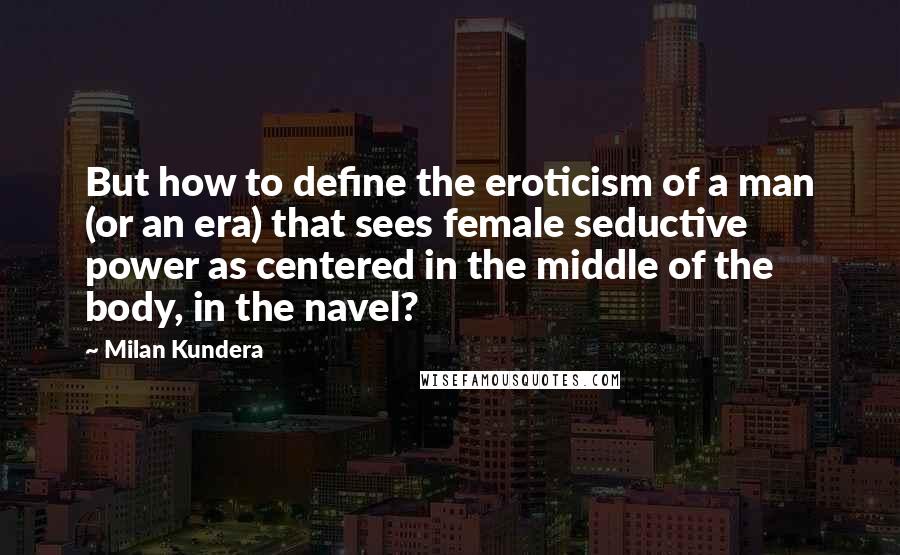 Milan Kundera Quotes: But how to define the eroticism of a man (or an era) that sees female seductive power as centered in the middle of the body, in the navel?