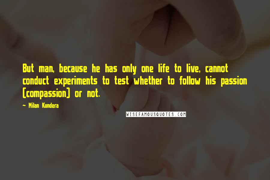 Milan Kundera Quotes: But man, because he has only one life to live, cannot conduct experiments to test whether to follow his passion (compassion) or not.