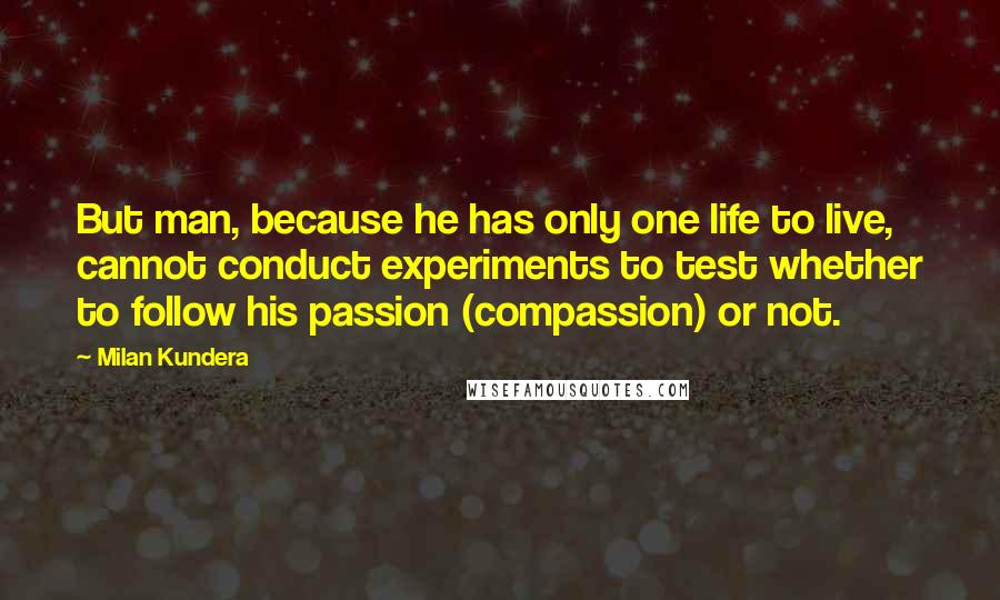 Milan Kundera Quotes: But man, because he has only one life to live, cannot conduct experiments to test whether to follow his passion (compassion) or not.