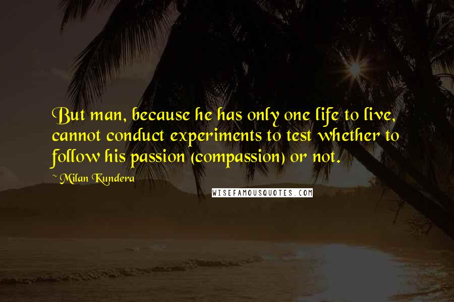 Milan Kundera Quotes: But man, because he has only one life to live, cannot conduct experiments to test whether to follow his passion (compassion) or not.