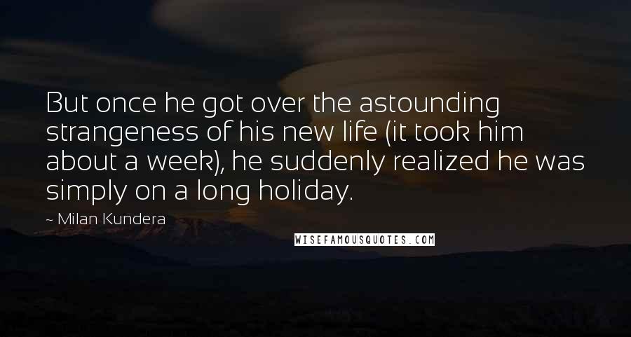 Milan Kundera Quotes: But once he got over the astounding strangeness of his new life (it took him about a week), he suddenly realized he was simply on a long holiday.