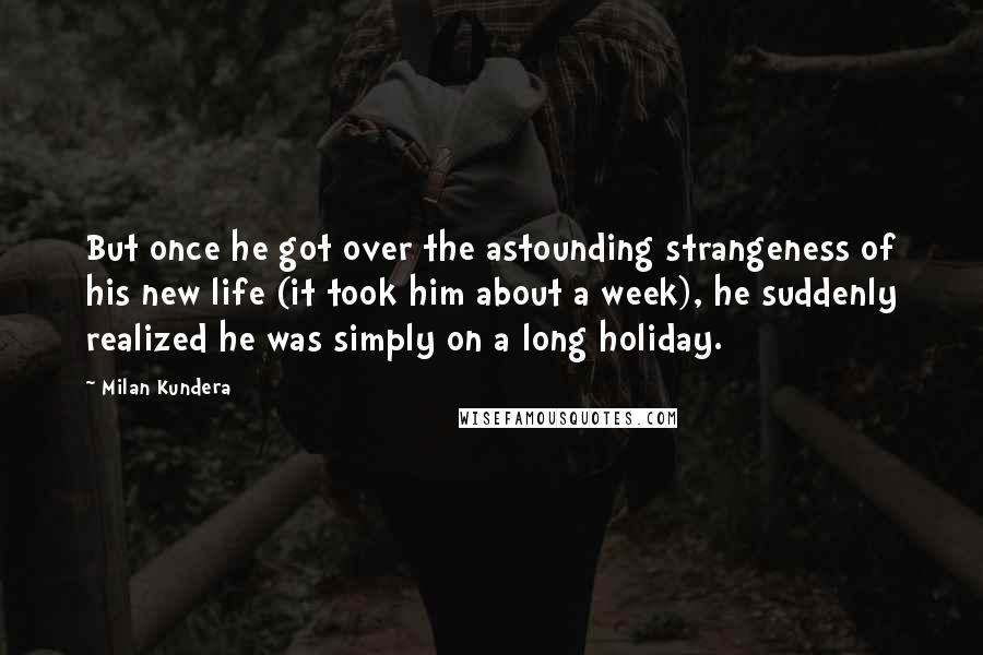 Milan Kundera Quotes: But once he got over the astounding strangeness of his new life (it took him about a week), he suddenly realized he was simply on a long holiday.