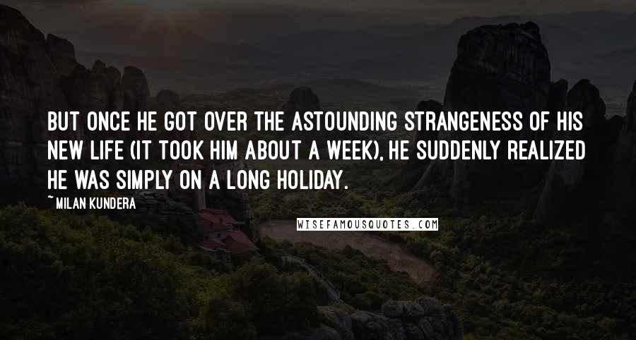 Milan Kundera Quotes: But once he got over the astounding strangeness of his new life (it took him about a week), he suddenly realized he was simply on a long holiday.