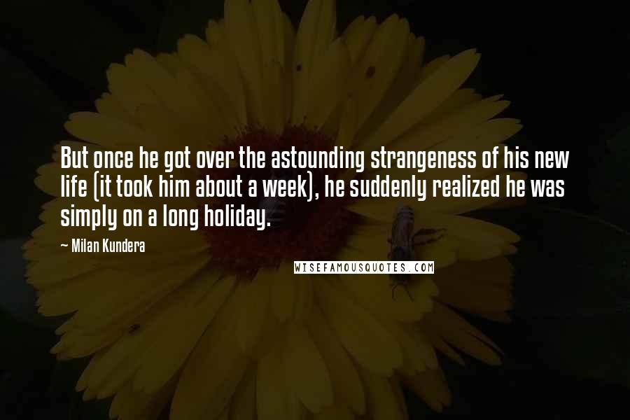 Milan Kundera Quotes: But once he got over the astounding strangeness of his new life (it took him about a week), he suddenly realized he was simply on a long holiday.