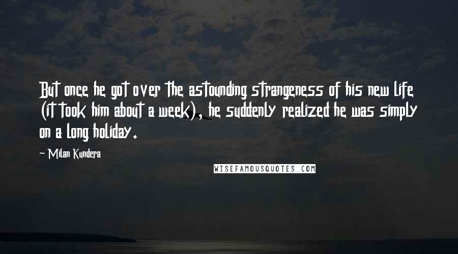 Milan Kundera Quotes: But once he got over the astounding strangeness of his new life (it took him about a week), he suddenly realized he was simply on a long holiday.