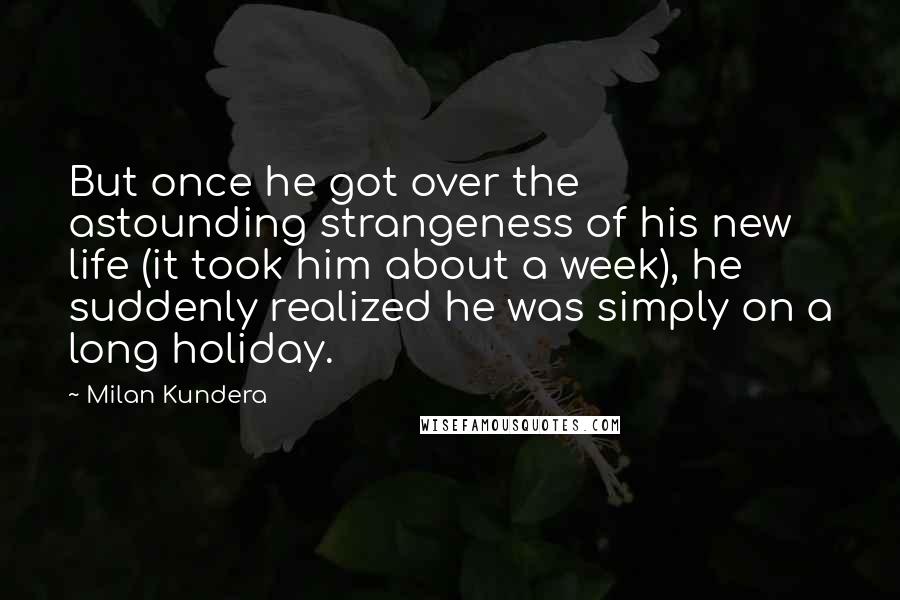 Milan Kundera Quotes: But once he got over the astounding strangeness of his new life (it took him about a week), he suddenly realized he was simply on a long holiday.