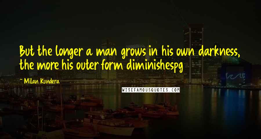 Milan Kundera Quotes: But the longer a man grows in his own darkness, the more his outer form diminishespg 95