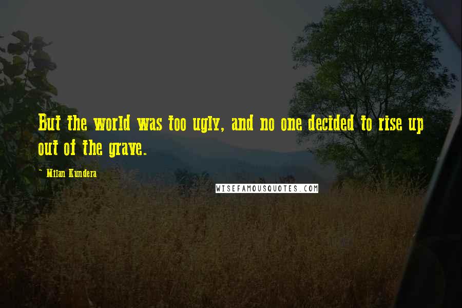 Milan Kundera Quotes: But the world was too ugly, and no one decided to rise up out of the grave.
