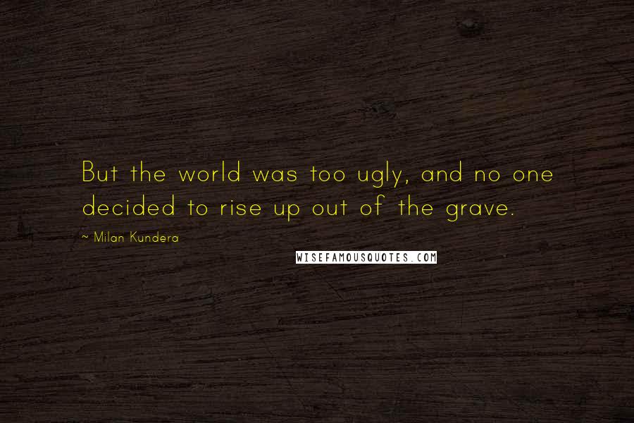Milan Kundera Quotes: But the world was too ugly, and no one decided to rise up out of the grave.