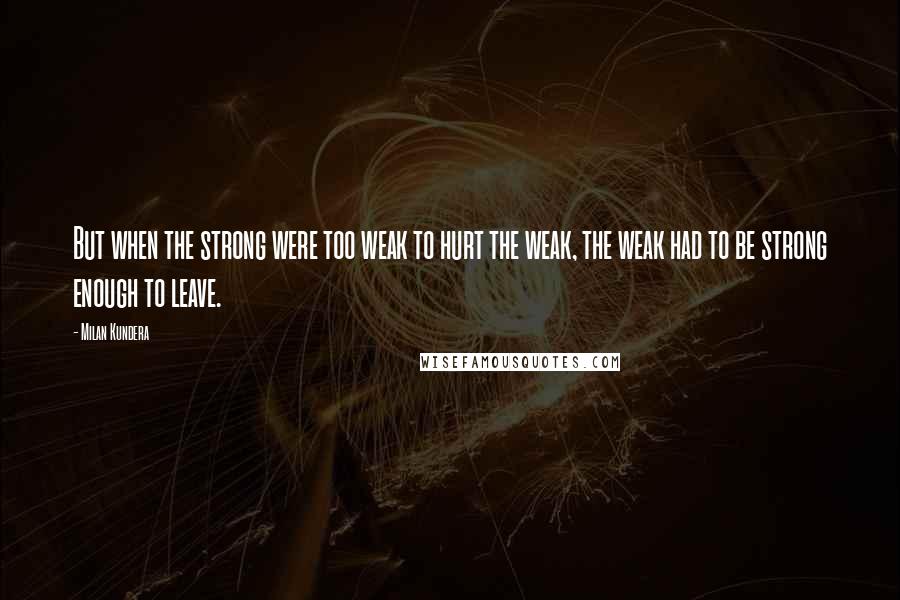 Milan Kundera Quotes: But when the strong were too weak to hurt the weak, the weak had to be strong enough to leave.