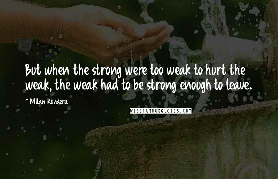 Milan Kundera Quotes: But when the strong were too weak to hurt the weak, the weak had to be strong enough to leave.