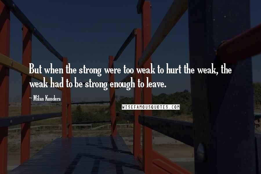 Milan Kundera Quotes: But when the strong were too weak to hurt the weak, the weak had to be strong enough to leave.