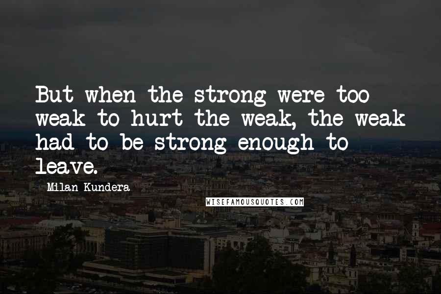 Milan Kundera Quotes: But when the strong were too weak to hurt the weak, the weak had to be strong enough to leave.