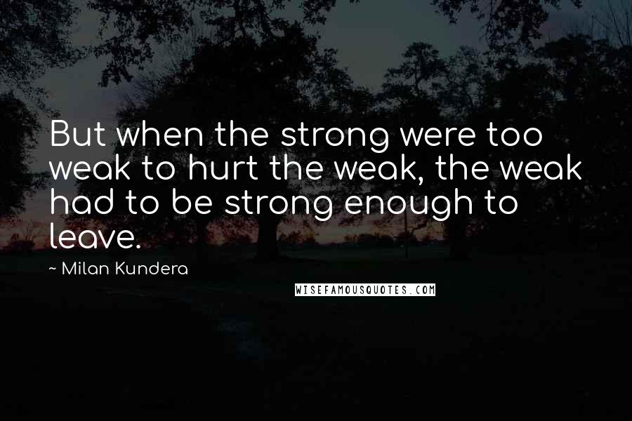 Milan Kundera Quotes: But when the strong were too weak to hurt the weak, the weak had to be strong enough to leave.