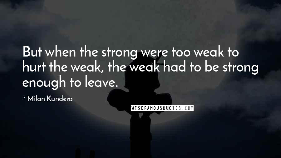 Milan Kundera Quotes: But when the strong were too weak to hurt the weak, the weak had to be strong enough to leave.