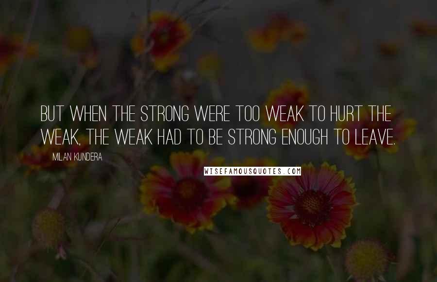 Milan Kundera Quotes: But when the strong were too weak to hurt the weak, the weak had to be strong enough to leave.