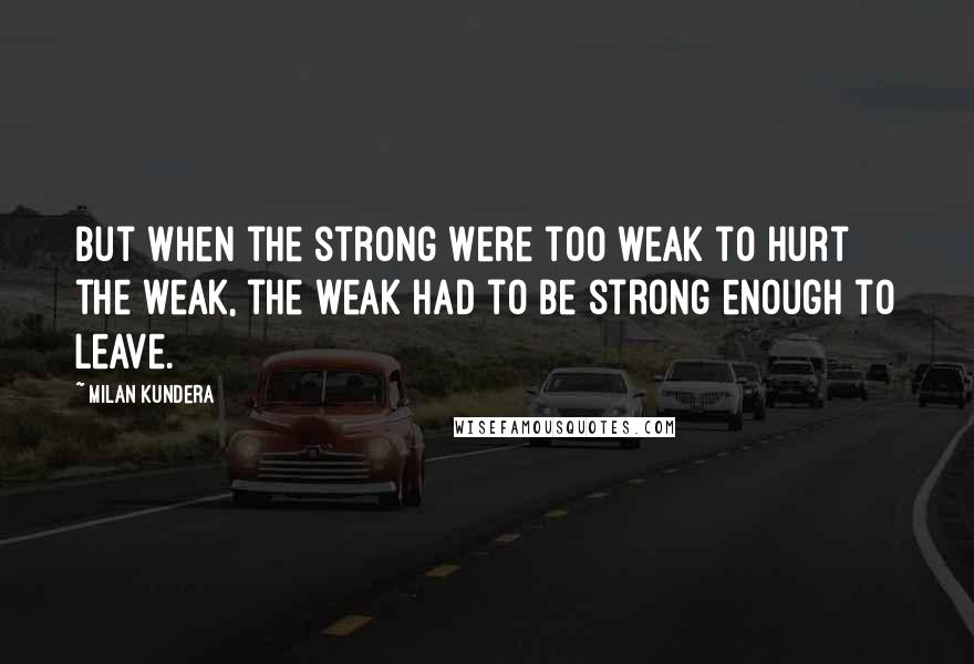 Milan Kundera Quotes: But when the strong were too weak to hurt the weak, the weak had to be strong enough to leave.