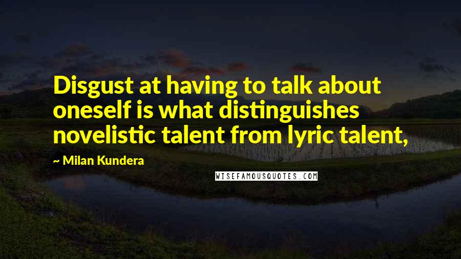Milan Kundera Quotes: Disgust at having to talk about oneself is what distinguishes novelistic talent from lyric talent,