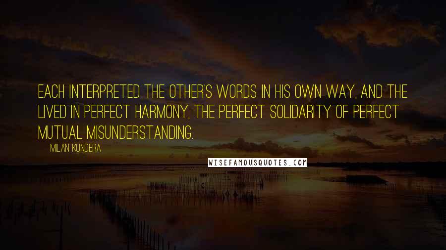 Milan Kundera Quotes: Each interpreted the other's words in his own way, and the lived in perfect harmony, the perfect solidarity of perfect Mutual misunderstanding.