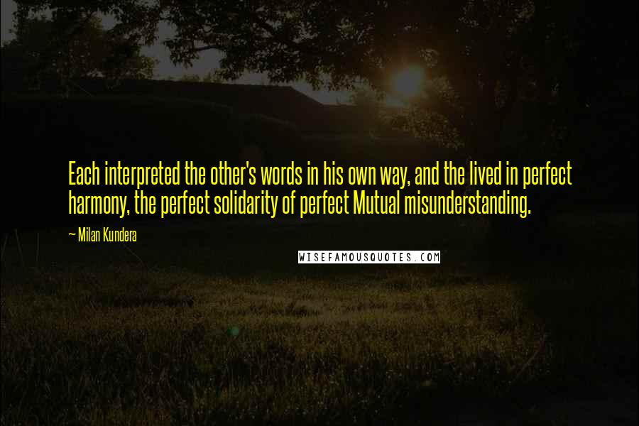 Milan Kundera Quotes: Each interpreted the other's words in his own way, and the lived in perfect harmony, the perfect solidarity of perfect Mutual misunderstanding.