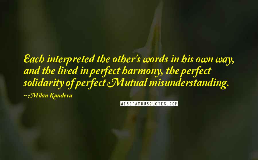Milan Kundera Quotes: Each interpreted the other's words in his own way, and the lived in perfect harmony, the perfect solidarity of perfect Mutual misunderstanding.