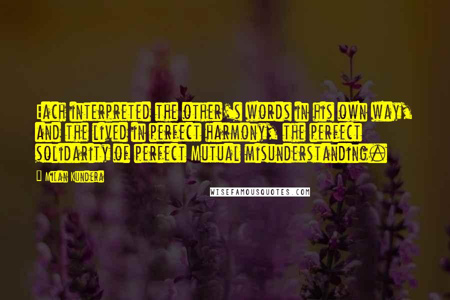 Milan Kundera Quotes: Each interpreted the other's words in his own way, and the lived in perfect harmony, the perfect solidarity of perfect Mutual misunderstanding.