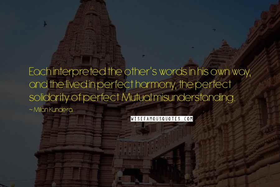 Milan Kundera Quotes: Each interpreted the other's words in his own way, and the lived in perfect harmony, the perfect solidarity of perfect Mutual misunderstanding.