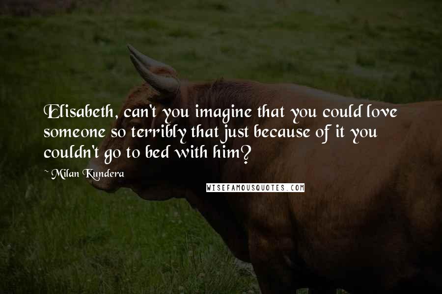 Milan Kundera Quotes: Elisabeth, can't you imagine that you could love someone so terribly that just because of it you couldn't go to bed with him?