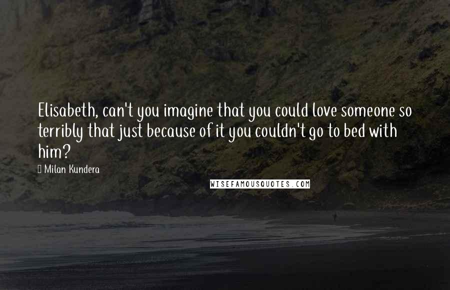 Milan Kundera Quotes: Elisabeth, can't you imagine that you could love someone so terribly that just because of it you couldn't go to bed with him?