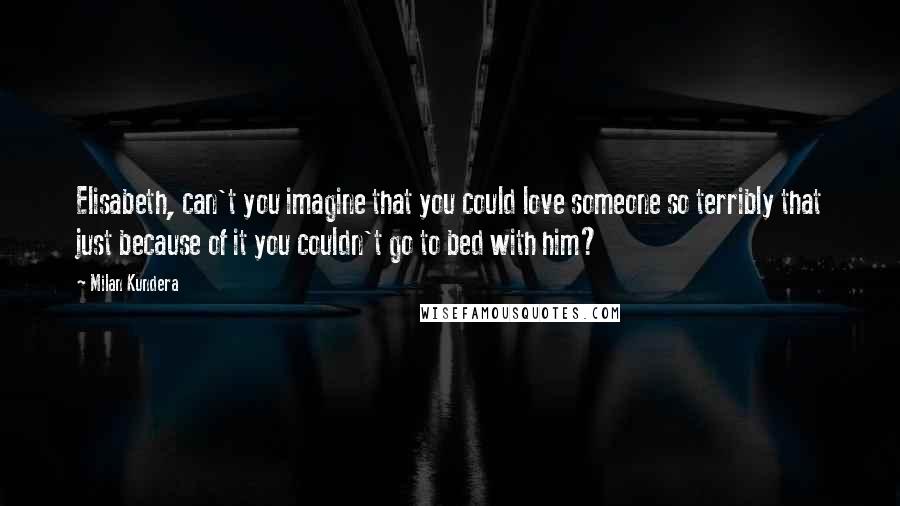 Milan Kundera Quotes: Elisabeth, can't you imagine that you could love someone so terribly that just because of it you couldn't go to bed with him?