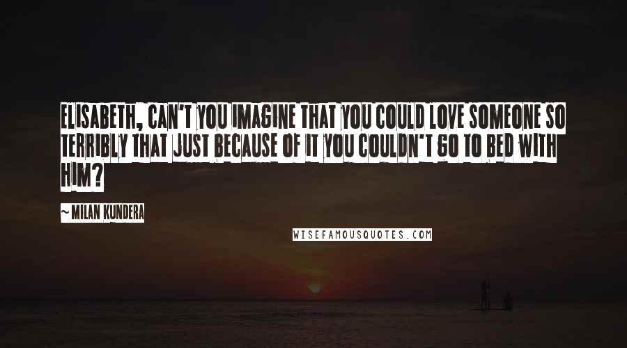 Milan Kundera Quotes: Elisabeth, can't you imagine that you could love someone so terribly that just because of it you couldn't go to bed with him?