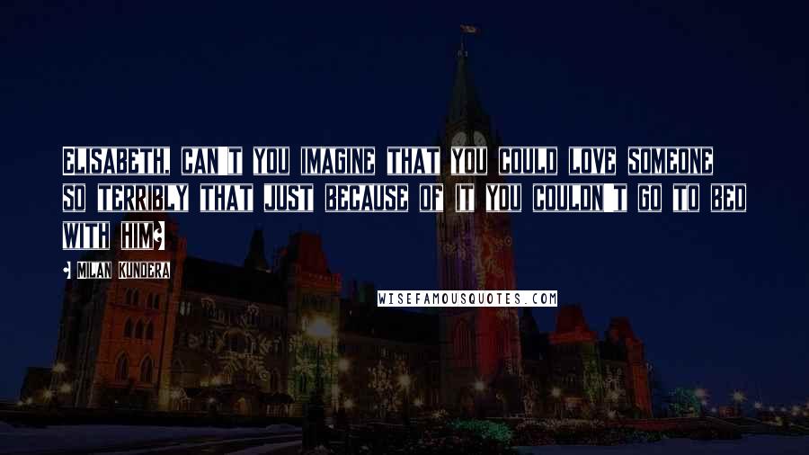 Milan Kundera Quotes: Elisabeth, can't you imagine that you could love someone so terribly that just because of it you couldn't go to bed with him?