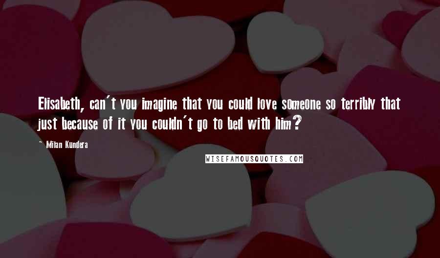 Milan Kundera Quotes: Elisabeth, can't you imagine that you could love someone so terribly that just because of it you couldn't go to bed with him?