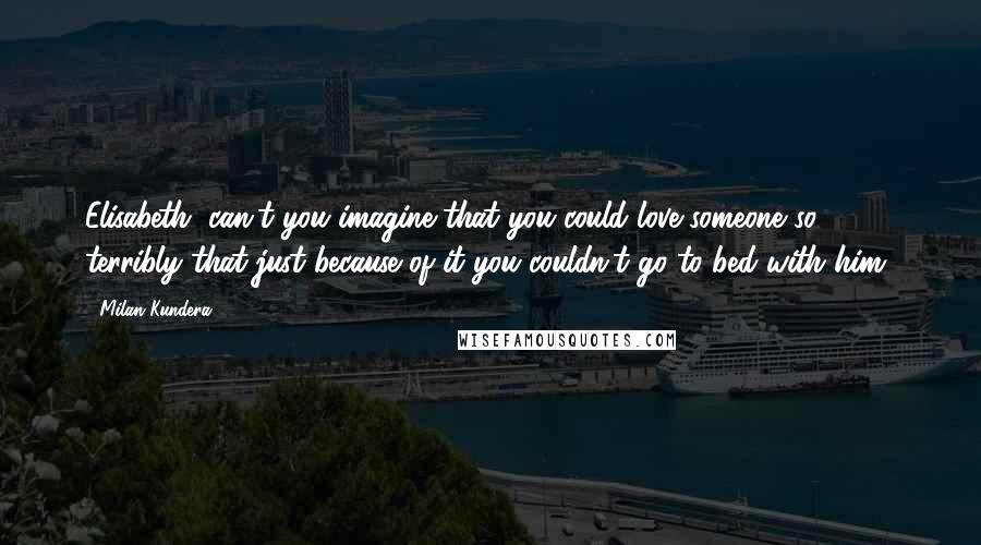 Milan Kundera Quotes: Elisabeth, can't you imagine that you could love someone so terribly that just because of it you couldn't go to bed with him?