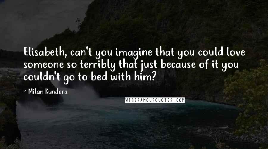 Milan Kundera Quotes: Elisabeth, can't you imagine that you could love someone so terribly that just because of it you couldn't go to bed with him?