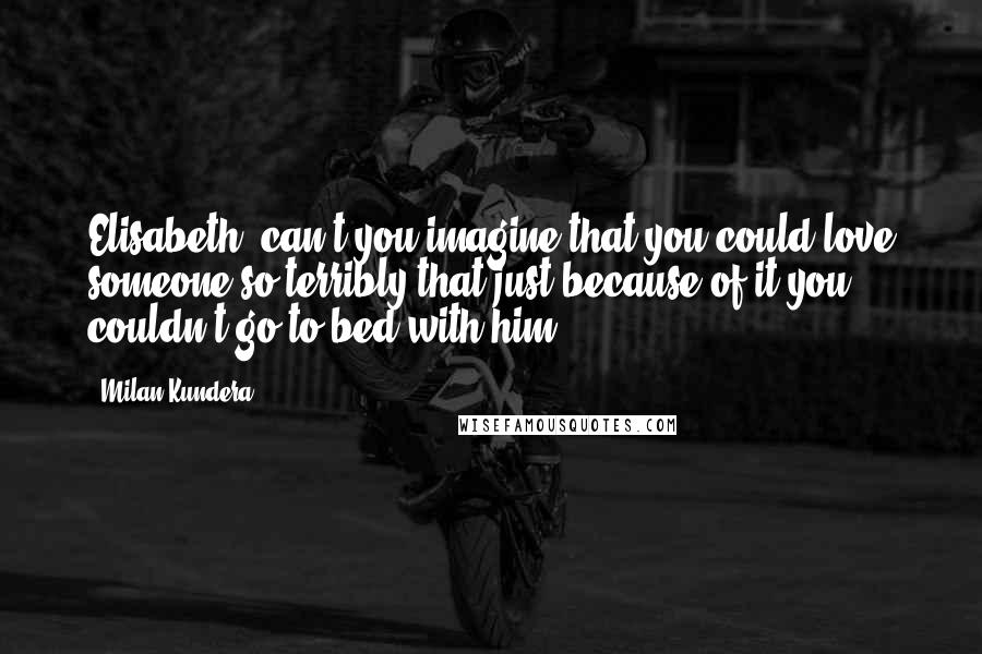 Milan Kundera Quotes: Elisabeth, can't you imagine that you could love someone so terribly that just because of it you couldn't go to bed with him?