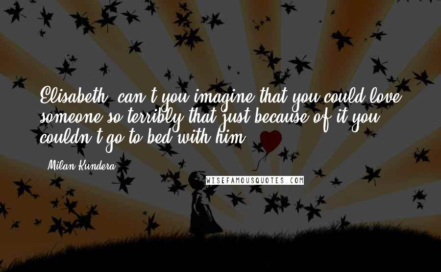 Milan Kundera Quotes: Elisabeth, can't you imagine that you could love someone so terribly that just because of it you couldn't go to bed with him?