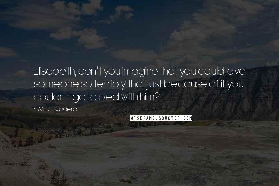 Milan Kundera Quotes: Elisabeth, can't you imagine that you could love someone so terribly that just because of it you couldn't go to bed with him?