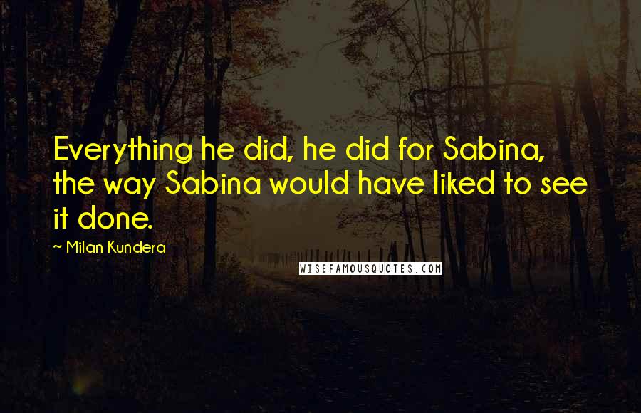 Milan Kundera Quotes: Everything he did, he did for Sabina, the way Sabina would have liked to see it done.