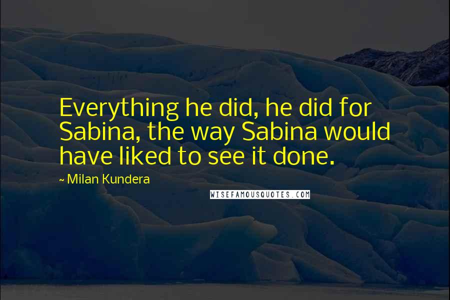 Milan Kundera Quotes: Everything he did, he did for Sabina, the way Sabina would have liked to see it done.
