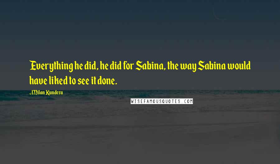 Milan Kundera Quotes: Everything he did, he did for Sabina, the way Sabina would have liked to see it done.