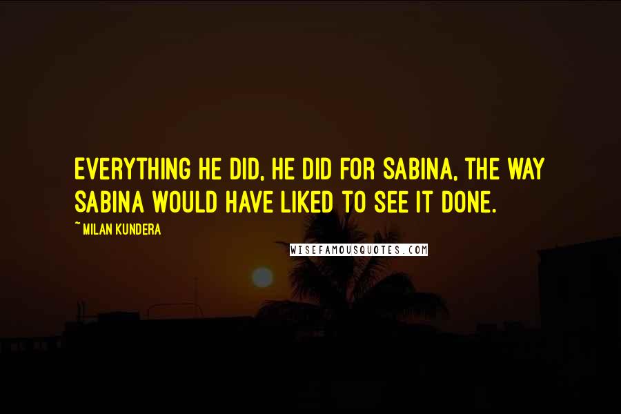 Milan Kundera Quotes: Everything he did, he did for Sabina, the way Sabina would have liked to see it done.