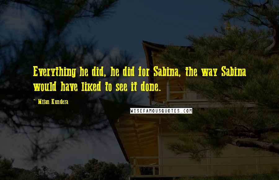 Milan Kundera Quotes: Everything he did, he did for Sabina, the way Sabina would have liked to see it done.