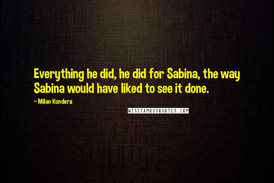 Milan Kundera Quotes: Everything he did, he did for Sabina, the way Sabina would have liked to see it done.