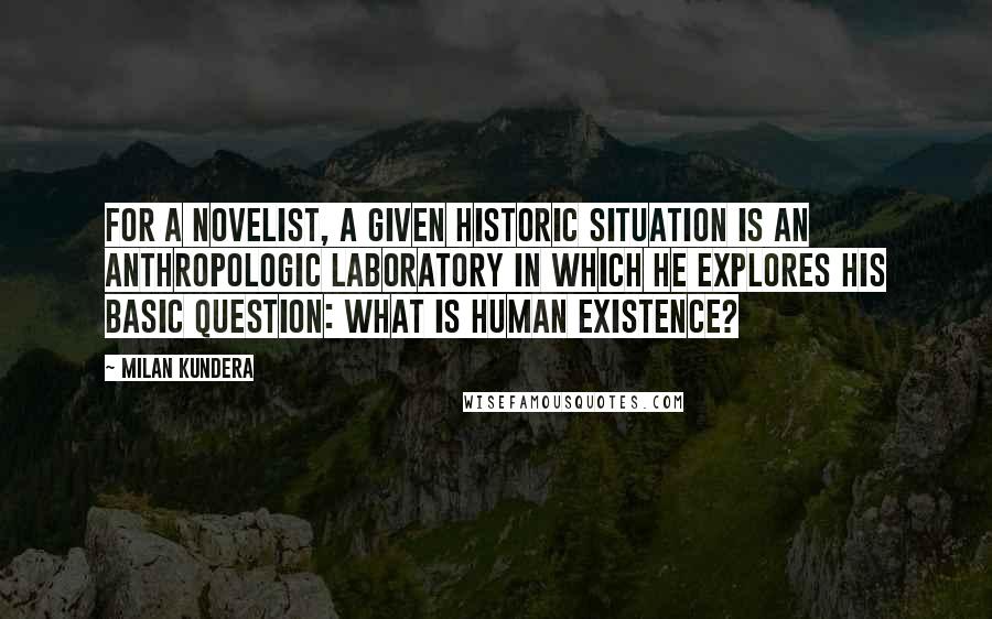 Milan Kundera Quotes: For a novelist, a given historic situation is an anthropologic laboratory in which he explores his basic question: What is human existence?