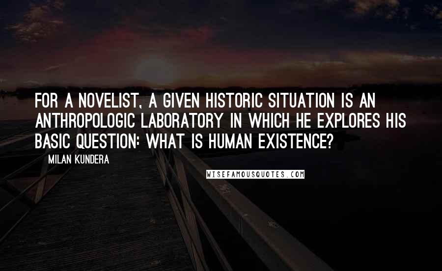 Milan Kundera Quotes: For a novelist, a given historic situation is an anthropologic laboratory in which he explores his basic question: What is human existence?