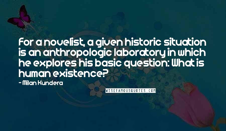 Milan Kundera Quotes: For a novelist, a given historic situation is an anthropologic laboratory in which he explores his basic question: What is human existence?