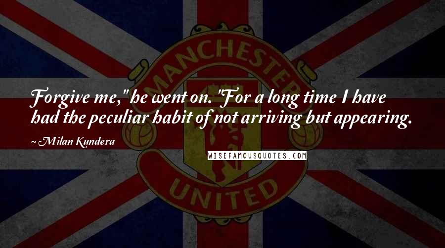 Milan Kundera Quotes: Forgive me," he went on. "For a long time I have had the peculiar habit of not arriving but appearing.