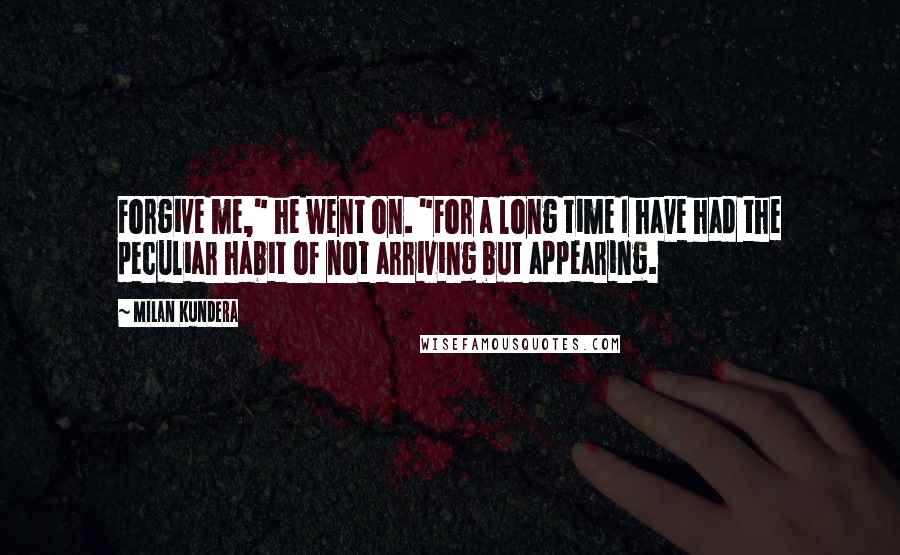 Milan Kundera Quotes: Forgive me," he went on. "For a long time I have had the peculiar habit of not arriving but appearing.